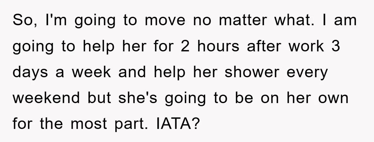 So, I'm going to move no matter what. I am going to help her for 2 hours after work 3 days a week and help her shower every weekend but...