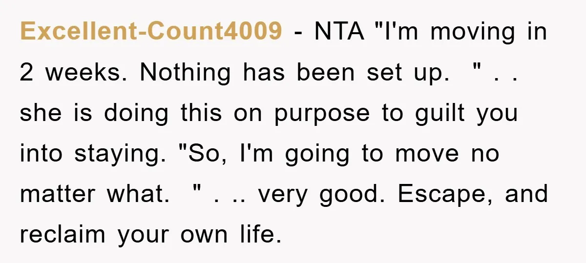 Excellent-Count4009 − NTA "I'm moving in 2 weeks. Nothing has been set up. " . . she is doing this on purpose to guilt you into staying. "So, I'm going...