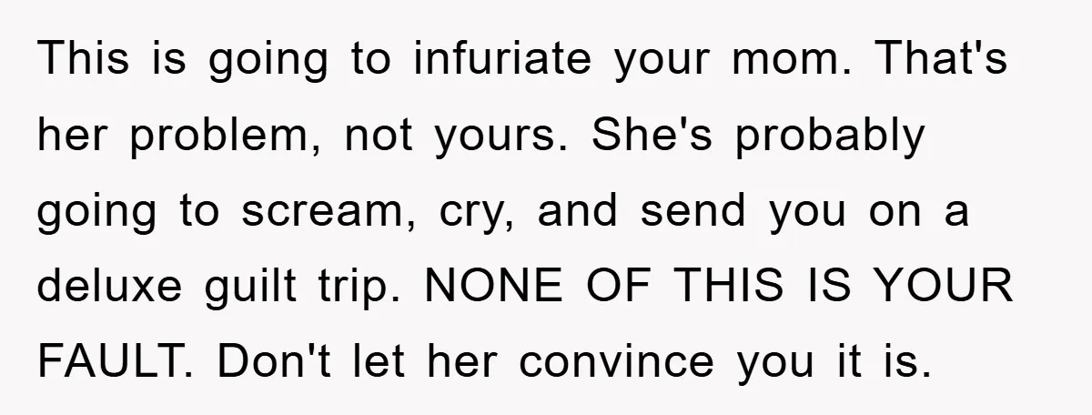 This is going to infuriate your mom. That's her problem, not yours. She's probably going to scream, cry, and send you on a deluxe guilt trip. NONE OF THIS IS...