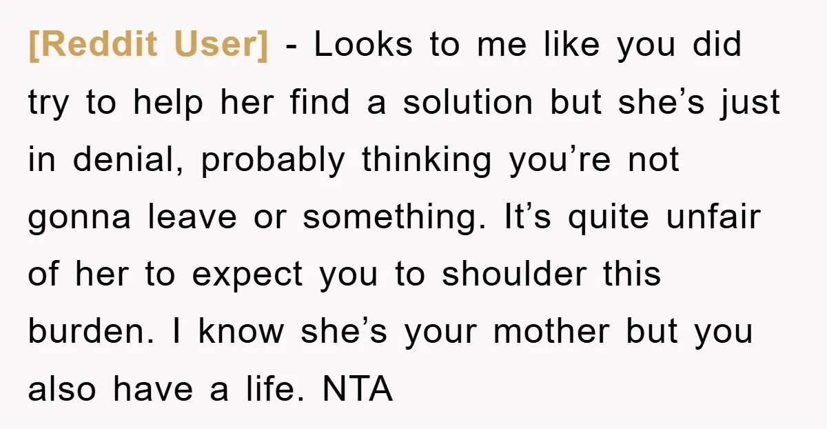 [Reddit User] − Looks to me like you did try to help her find a solution but she’s just in denial, probably thinking you’re not gonna leave or something. It’s...