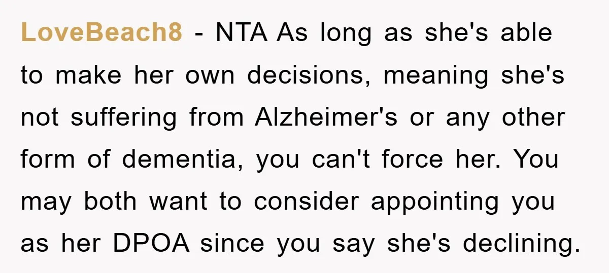 LoveBeach8 − NTA As long as she's able to make her own decisions, meaning she's not suffering from Alzheimer's or any other form of dementia, you can't force her. You...