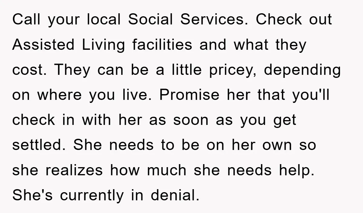 Call your local Social Services. Check out Assisted Living facilities and what they cost. They can be a little pricey, depending on where you live. Promise her that you'll check...