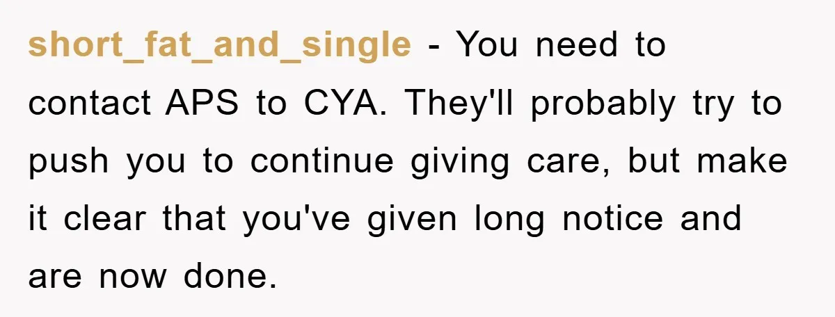 short_fat_and_single − You need to contact APS to CYA. They'll probably try to push you to continue giving care, but make it clear that you've given long notice and are...