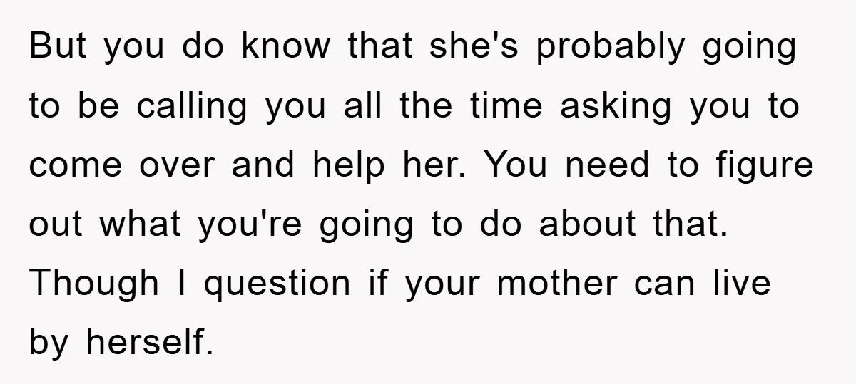 But you do know that she's probably going to be calling you all the time asking you to come over and help her. You need to figure out what you're...