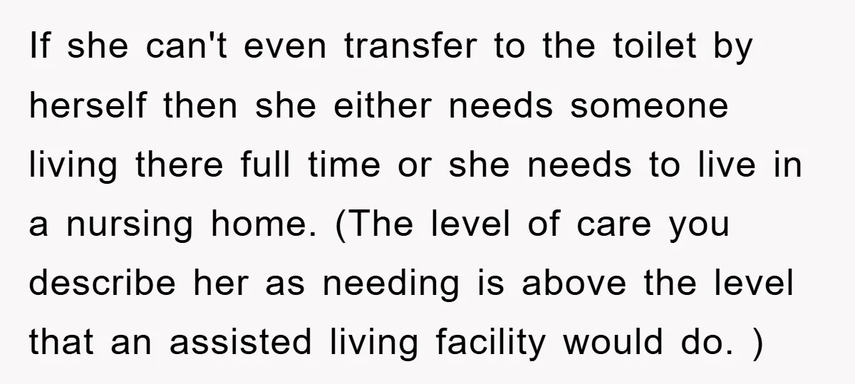 If she can't even transfer to the toilet by herself then she either needs someone living there full time or she needs to live in a nursing home. (The level...