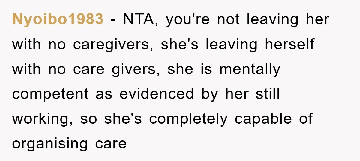 Nyoibo1983 − NTA, you're not leaving her with no caregivers, she's leaving herself with no care givers, she is mentally competent as evidenced by her still working, so she's completely...