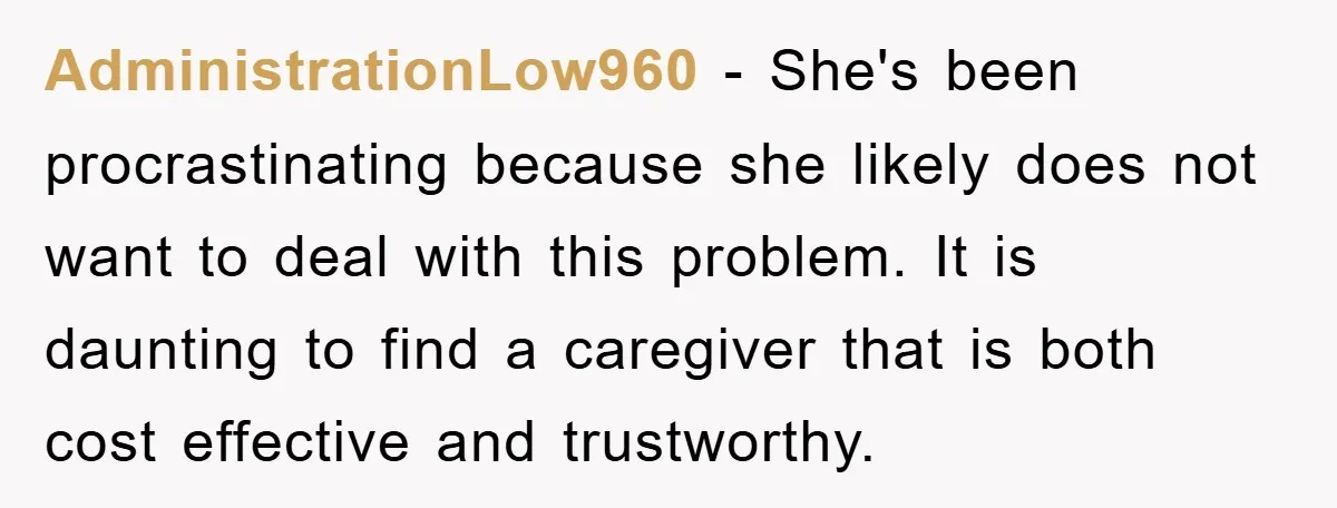 AdministrationLow960 − She's been procrastinating because she likely does not want to deal with this problem. It is daunting to find a caregiver that is both cost effective and trustworthy.