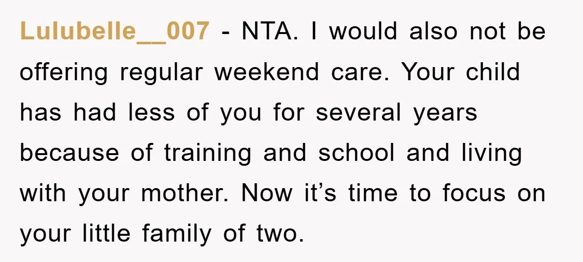 Lulubelle__007 − NTA. I would also not be offering regular weekend care. Your child has had less of you for several years because of training and school and living with...
