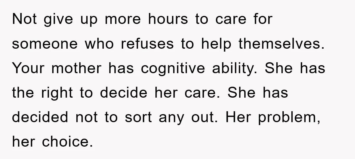 Not give up more hours to care for someone who refuses to help themselves. Your mother has cognitive ability. She has the right to decide her care. She has decided...