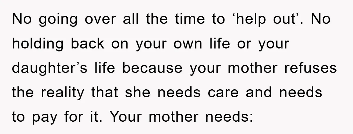 No going over all the time to ‘help out’. No holding back on your own life or your daughter’s life because your mother refuses the reality that she needs care...