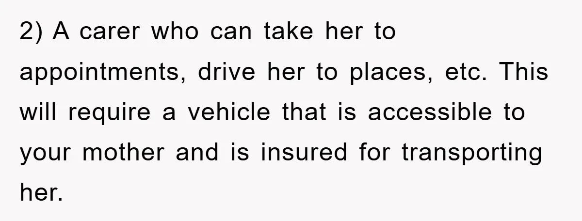 2) A carer who can take her to appointments, drive her to places, etc. This will require a vehicle that is accessible to your mother and is insured for transporting...