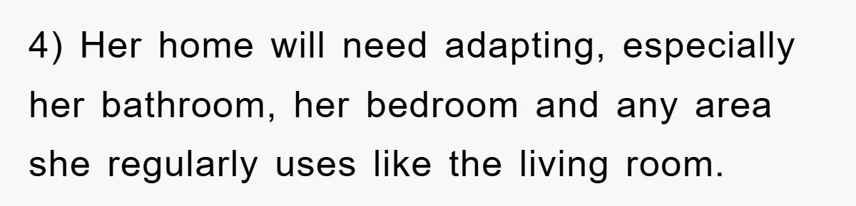 4) Her home will need adapting, especially her bathroom, her bedroom and any area she regularly uses like the living room.