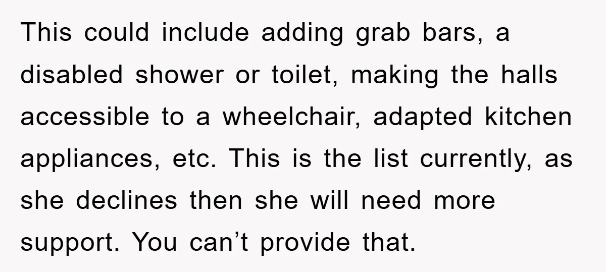 This could include adding grab bars, a disabled shower or toilet, making the halls accessible to a wheelchair, adapted kitchen appliances, etc. This is the list currently, as she declines...