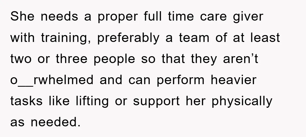 She needs a proper full time care giver with training, preferably a team of at least two or three people so that they aren’t o__rwhelmed and can perform heavier tasks...