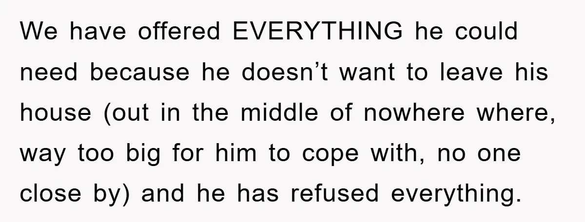 We have offered EVERYTHING he could need because he doesn’t want to leave his house (out in the middle of nowhere where, way too big for him to cope with,...