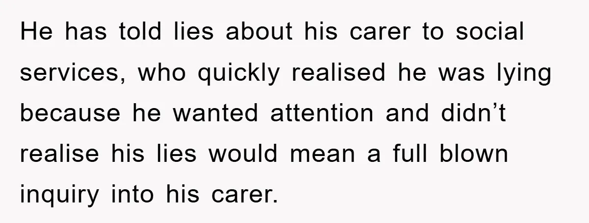 He has told lies about his carer to social services, who quickly realised he was lying because he wanted attention and didn’t realise his lies would mean a full blown...