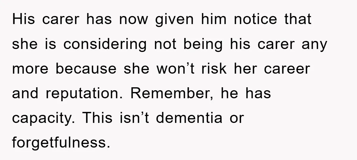 His carer has now given him notice that she is considering not being his carer any more because she won’t risk her career and reputation. Remember, he has capacity. This...