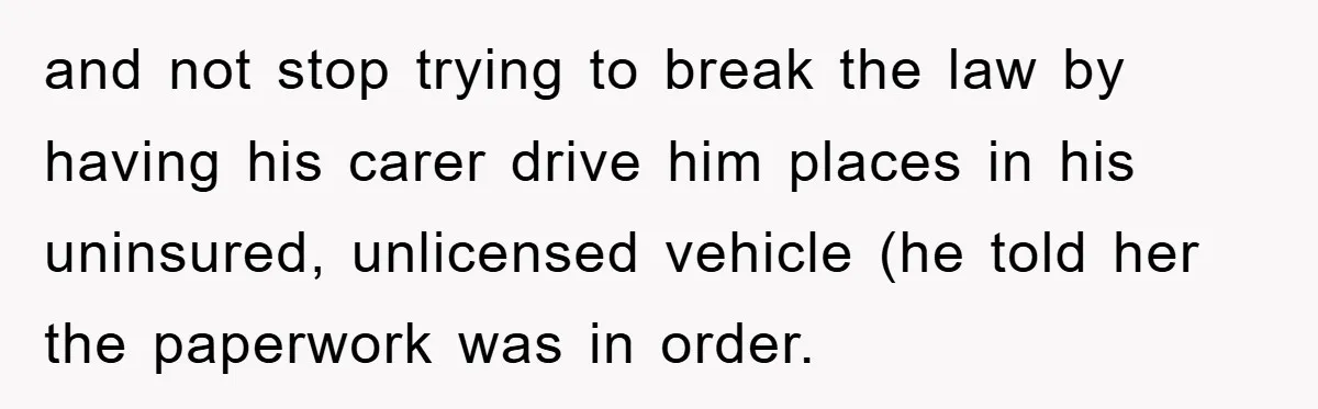 and not stop trying to break the law by having his carer drive him places in his uninsured, unlicensed vehicle (he told her the paperwork was in order.