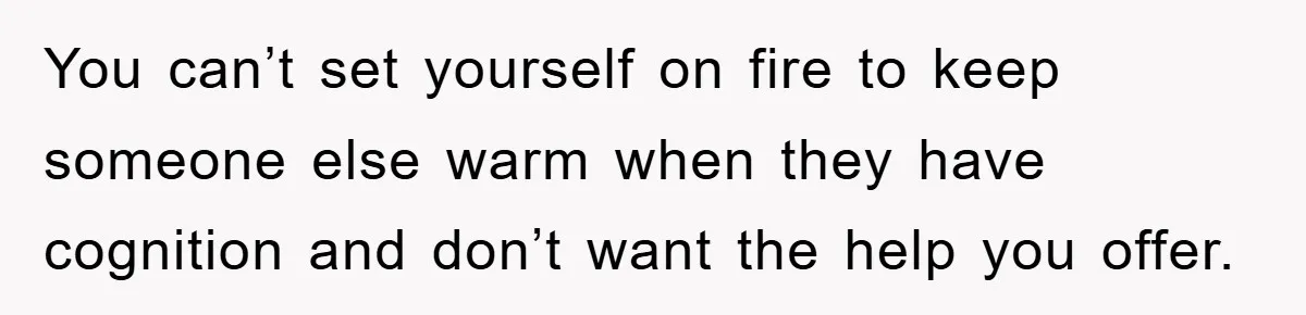 You can’t set yourself on fire to keep someone else warm when they have cognition and don’t want the help you offer.