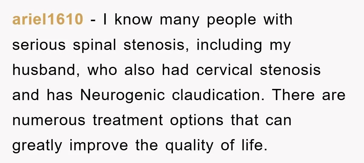 ariel1610 − I know many people with serious spinal stenosis, including my husband, who also had cervical stenosis and has Neurogenic claudication. There are numerous treatment options that can greatly...