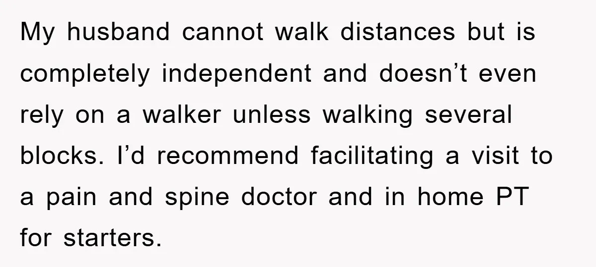 My husband cannot walk distances but is completely independent and doesn’t even rely on a walker unless walking several blocks. I’d recommend facilitating a visit to a pain and spine...