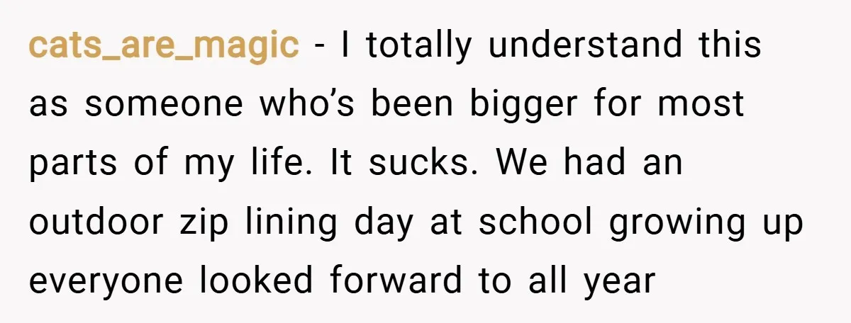 cats_are_magic − I totally understand this as someone who’s been bigger for most parts of my life. It sucks. We had an outdoor zip lining day at school growing up...