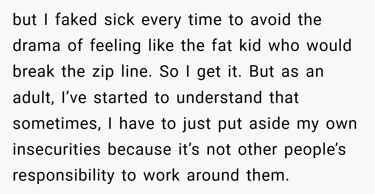 but I faked sick every time to avoid the drama of feeling like the fat kid who would break the zip line. So I get it. But as an adult,...