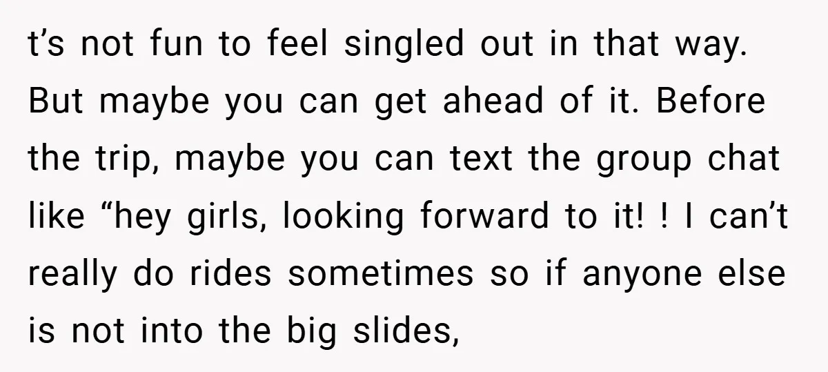 t’s not fun to feel singled out in that way. But maybe you can get ahead of it. Before the trip, maybe you can text the group chat like “hey...