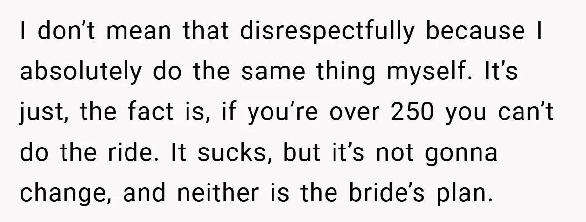 I don’t mean that disrespectfully because I absolutely do the same thing myself. It’s just, the fact is, if you’re over 250 you can’t do the ride. It sucks, but...