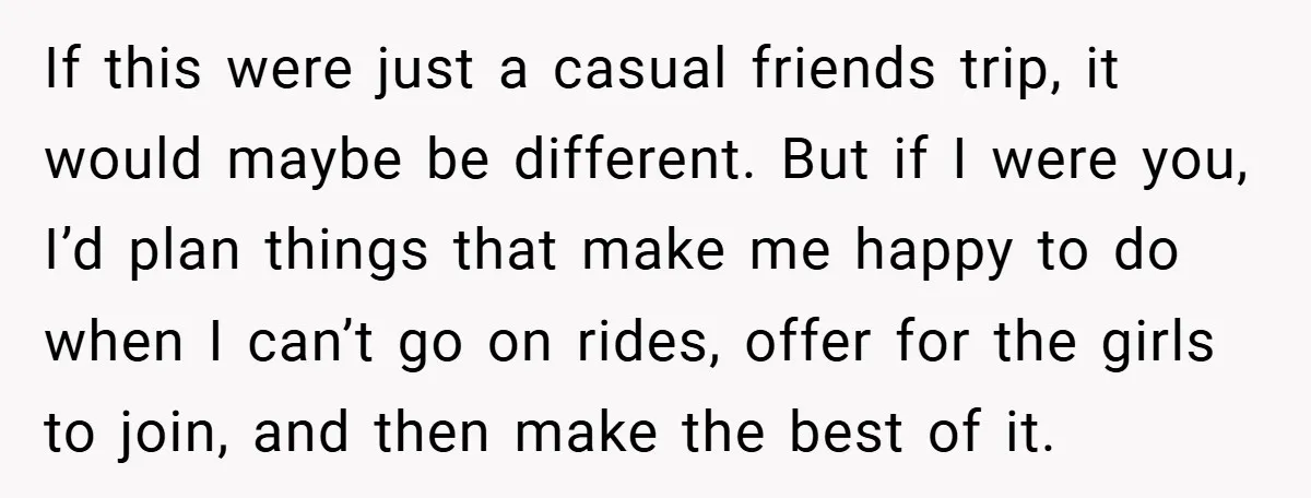 If this were just a casual friends trip, it would maybe be different. But if I were you, I’d plan things that make me happy to do when I can’t...