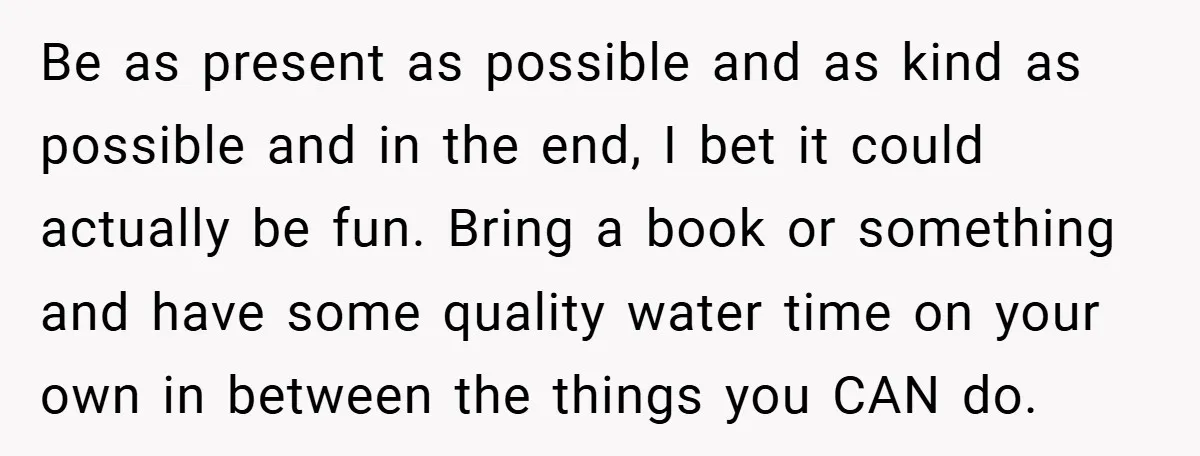 Be as present as possible and as kind as possible and in the end, I bet it could actually be fun. Bring a book or something and have some quality...