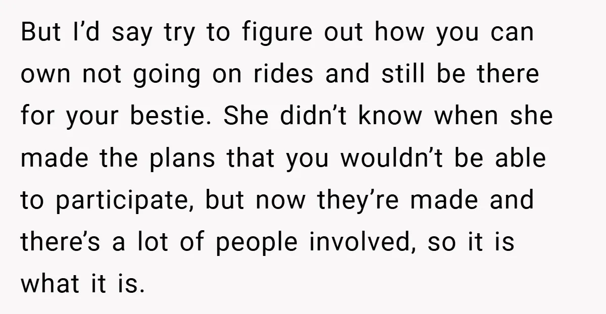 But I’d say try to figure out how you can own not going on rides and still be there for your bestie. She didn’t know when she made the plans...