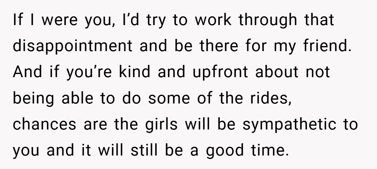 If I were you, I’d try to work through that disappointment and be there for my friend. And if you’re kind and upfront about not being able to do some...