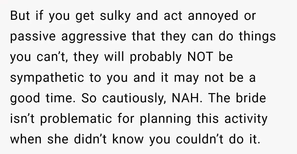 But if you get sulky and act annoyed or passive aggressive that they can do things you can’t, they will probably NOT be sympathetic to you and it may not...