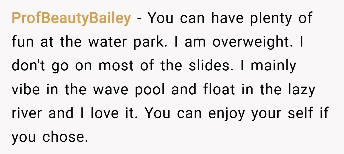 ProfBeautyBailey − You can have plenty of fun at the water park. I am overweight. I don't go on most of the slides. I mainly vibe in the wave pool...