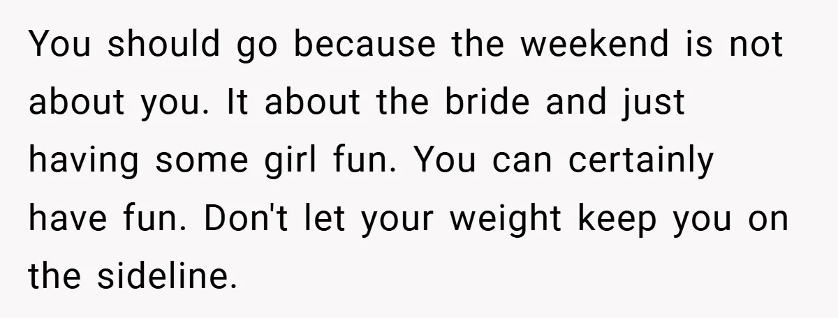 You should go because the weekend is not about you. It about the bride and just having some girl fun. You can certainly have fun. Don't let your weight keep...