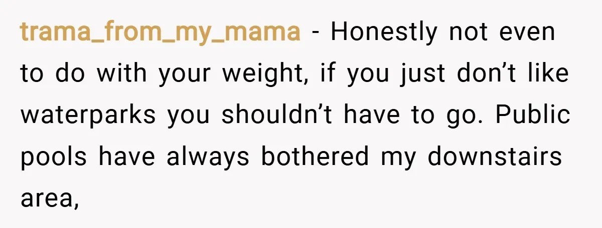 trama_from_my_mama − Honestly not even to do with your weight, if you just don’t like waterparks you shouldn’t have to go. Public pools have always bothered my downstairs area,