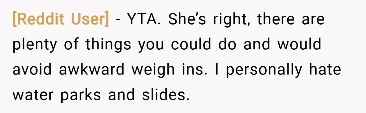 [Reddit User] − YTA. She’s right, there are plenty of things you could do and would avoid awkward weigh ins. I personally hate water parks and slides.