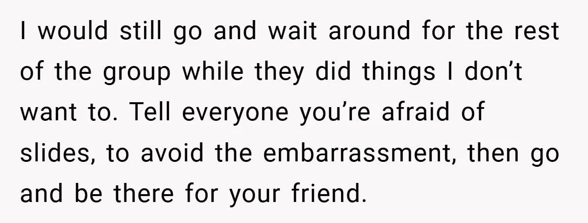 I would still go and wait around for the rest of the group while they did things I don’t want to. Tell everyone you’re afraid of slides, to avoid the...