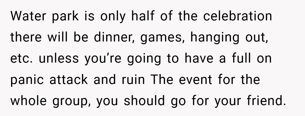 Water park is only half of the celebration there will be dinner, games, hanging out, etc. unless you’re going to have a full on panic attack and ruin The event...