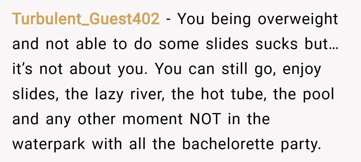 Turbulent_Guest402 − You being overweight and not able to do some slides sucks but… it’s not about you. You can still go, enjoy slides, the lazy river, the hot tube,...