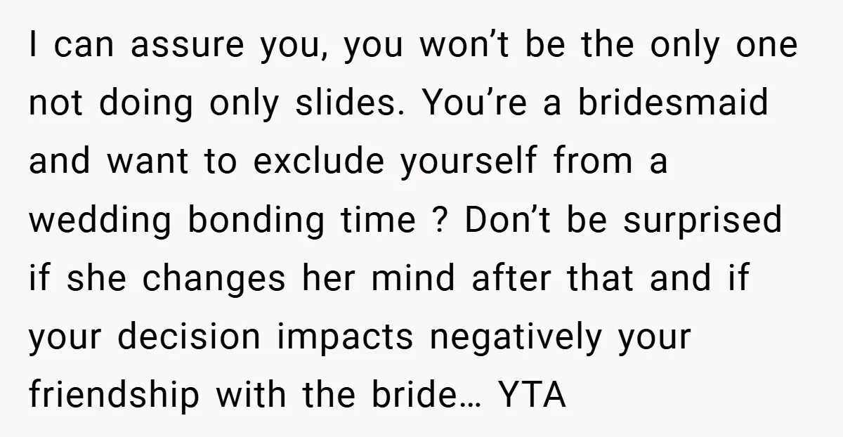 I can assure you, you won’t be the only one not doing only slides. You’re a bridesmaid and want to exclude yourself from a wedding bonding time ? Don’t be...