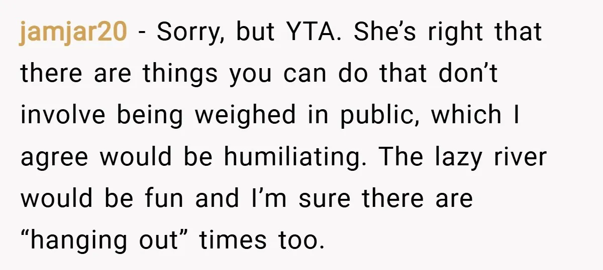 jamjar20 − Sorry, but YTA. She’s right that there are things you can do that don’t involve being weighed in public, which I agree would be humiliating. The lazy river...