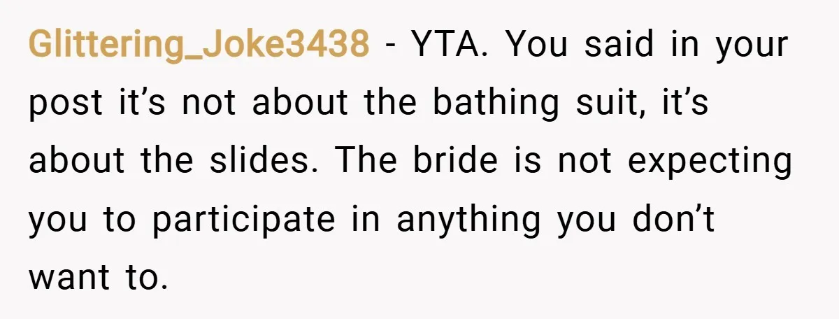 Glittering_Joke3438 − YTA. You said in your post it’s not about the bathing suit, it’s about the slides. The bride is not expecting you to participate in anything you don’t...