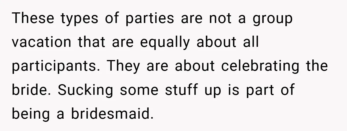 These types of parties are not a group vacation that are equally about all participants. They are about celebrating the bride. Sucking some stuff up is part of being a...
