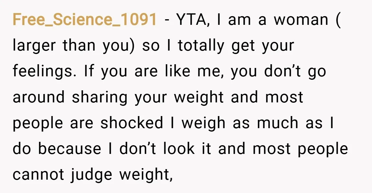 Free_Science_1091 − YTA, I am a woman ( larger than you) so I totally get your feelings. If you are like me, you don’t go around sharing your weight and...