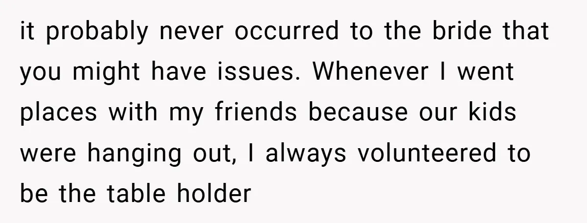 it probably never occurred to the bride that you might have issues. Whenever I went places with my friends because our kids were hanging out, I always volunteered to be...