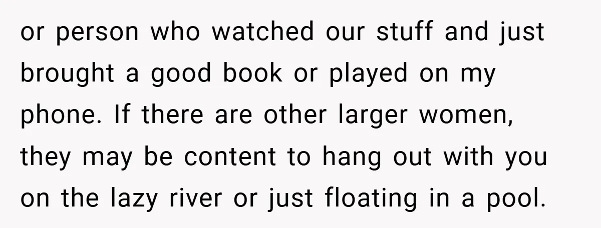 or person who watched our stuff and just brought a good book or played on my phone. If there are other larger women, they may be content to hang out...