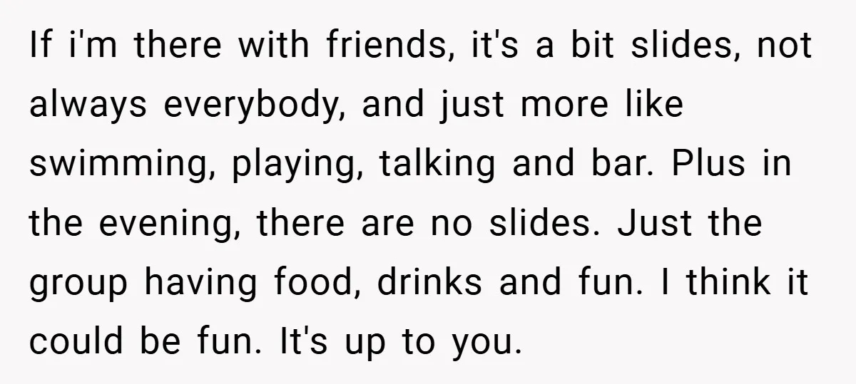 If i'm there with friends, it's a bit slides, not always everybody, and just more like swimming, playing, talking and bar. Plus in the evening, there are no slides. Just...