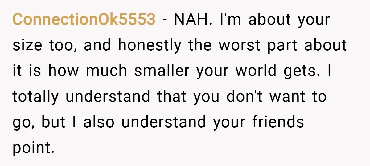 ConnectionOk5553 − NAH. I'm about your size too, and honestly the worst part about it is how much smaller your world gets. I totally understand that you don't want to...